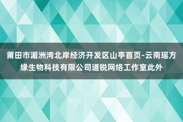 莆田市湄洲湾北岸经济开发区山亭首页-云南瑶方缘生物科技有限公司道锐网络工作室此外